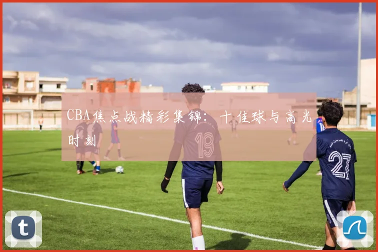 CBA焦点战精彩集锦：十佳球与高光时刻