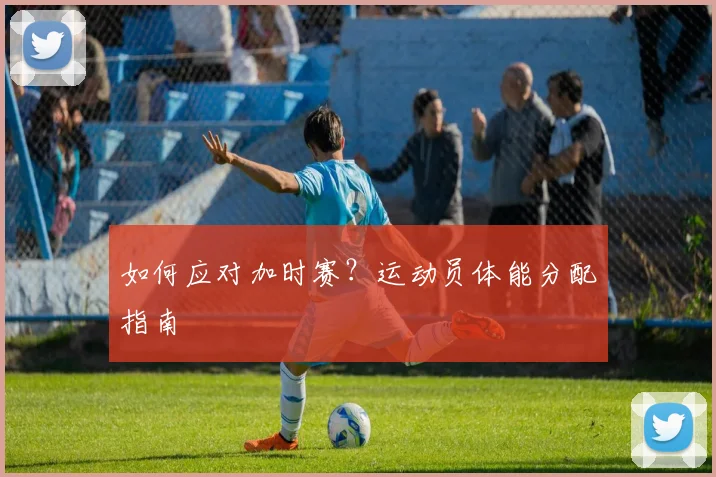 如何应对加时赛？运动员体能分配指南