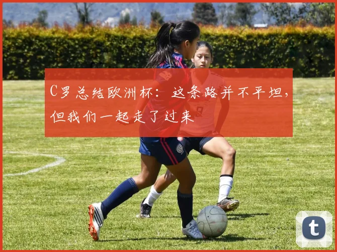 C罗总结欧洲杯：这条路并不平坦，但我们一起走了过来