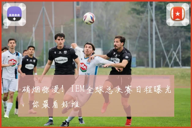 硝烟弥漫！IEM全球总决赛日程曝光，你最看好谁