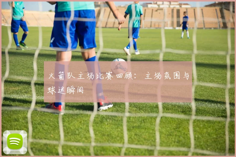 火箭队主场比赛回顾：主场氛围与球迷瞬间