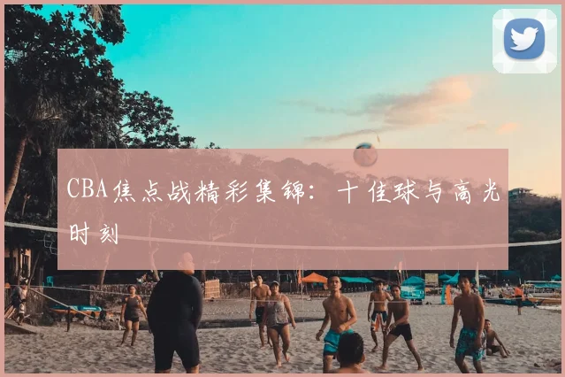 CBA焦点战精彩集锦：十佳球与高光时刻