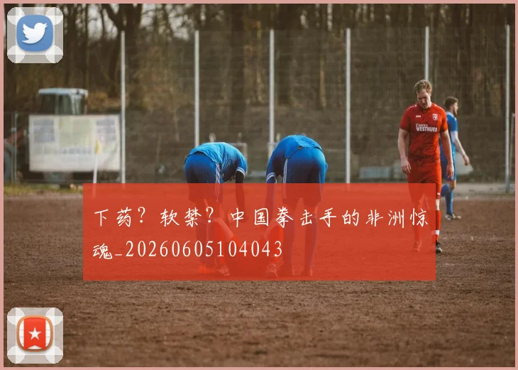 下药？软禁？中国拳击手的非洲惊魂_20260605104043