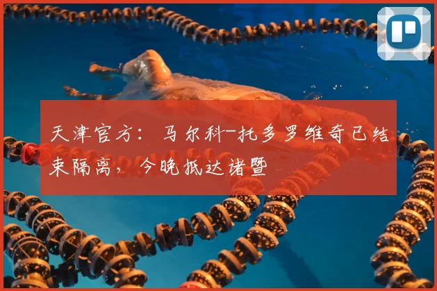 天津官方：马尔科-托多罗维奇已结束隔离，今晚抵达诸暨