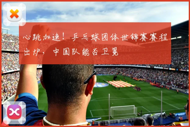 心跳加速！乒乓球团体世锦赛赛程出炉，中国队能否卫冕