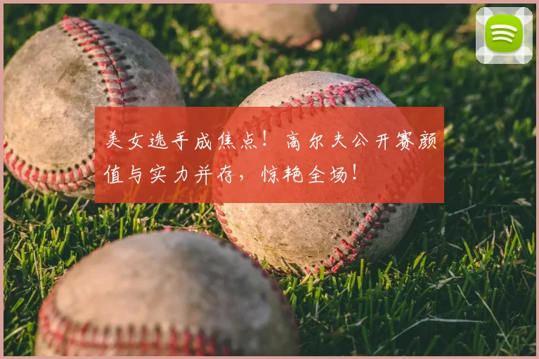 美女选手成焦点！高尔夫公开赛颜值与实力并存，惊艳全场！