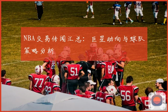 NBA交易传闻汇总：巨星动向与球队策略分析