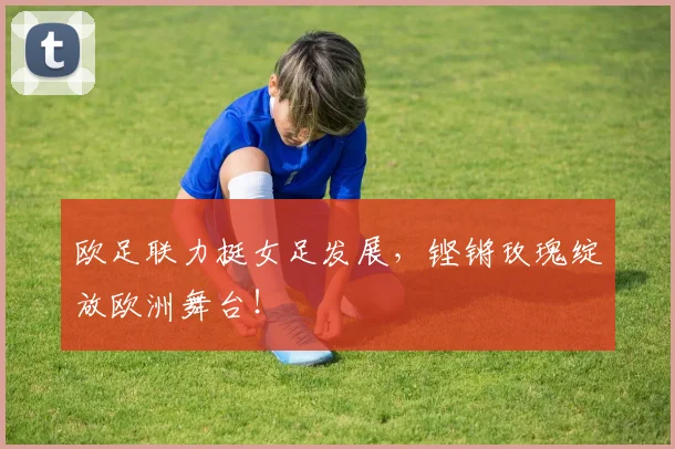 欧足联力挺女足发展，铿锵玫瑰绽放欧洲舞台！