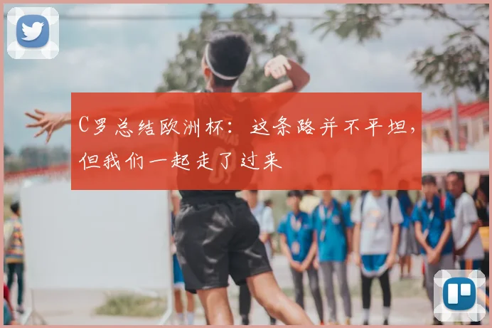 C罗总结欧洲杯：这条路并不平坦，但我们一起走了过来