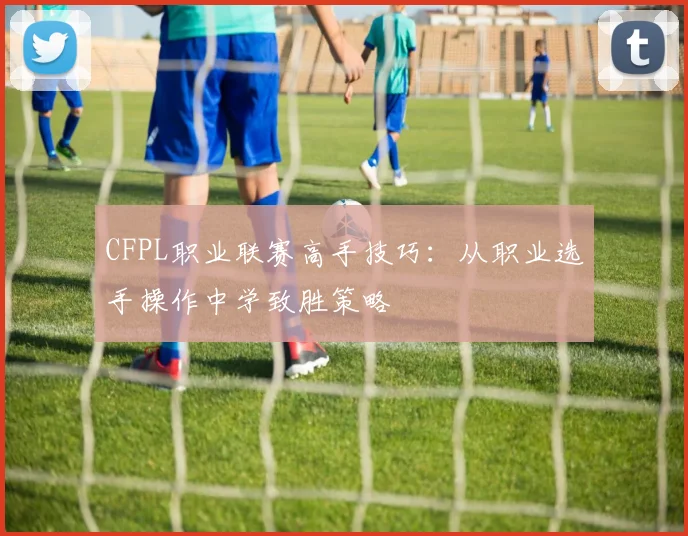 CFPL职业联赛高手技巧：从职业选手操作中学致胜策略
