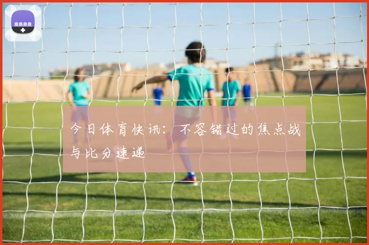 今日体育快讯：不容错过的焦点战与比分速递