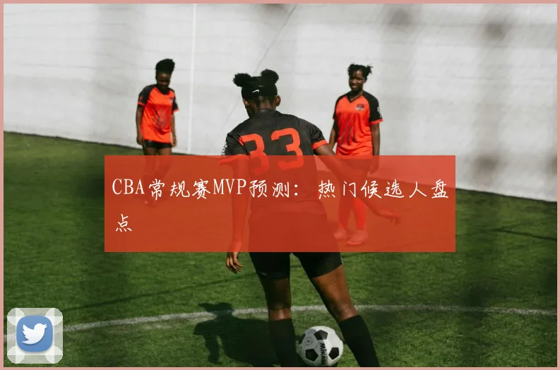 CBA常规赛MVP预测：热门候选人盘点