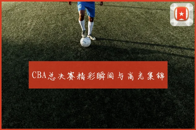 CBA总决赛精彩瞬间与高光集锦