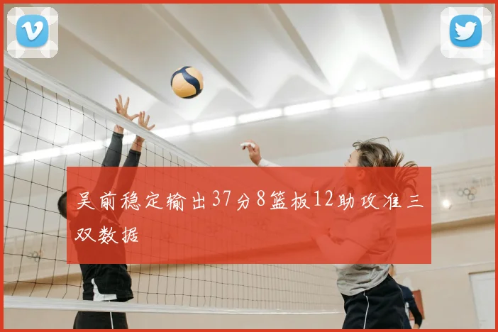吴前稳定输出37分8篮板12助攻准三双数据