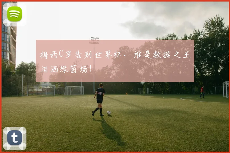 梅西C罗告别世界杯，谁是数据之王泪洒绿茵场！
