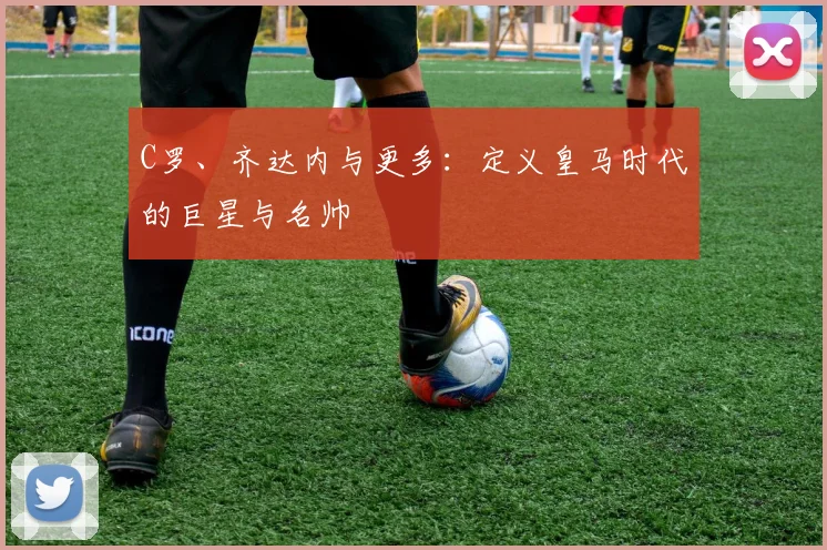 C罗、齐达内与更多：定义皇马时代的巨星与名帅