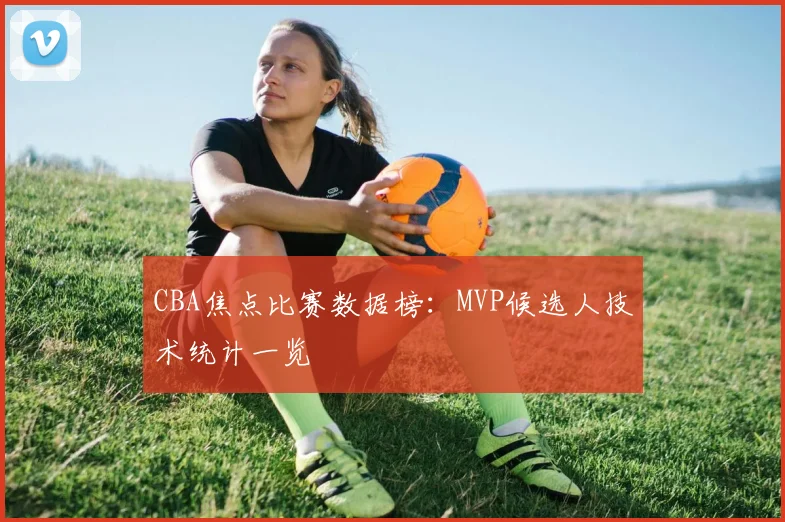 CBA焦点比赛数据榜：MVP候选人技术统计一览
