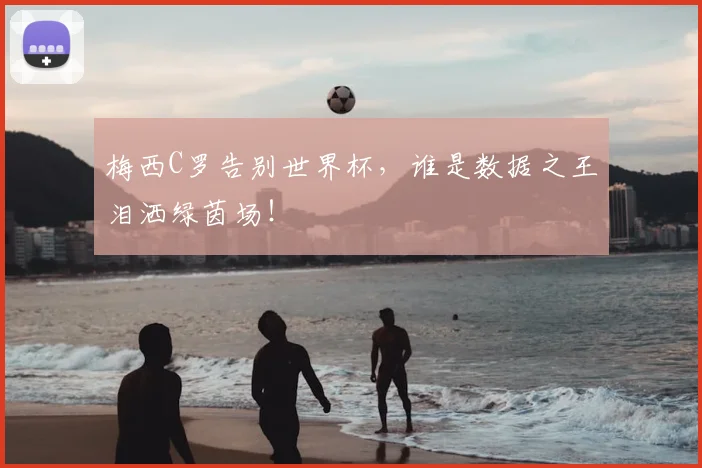 梅西C罗告别世界杯，谁是数据之王泪洒绿茵场！