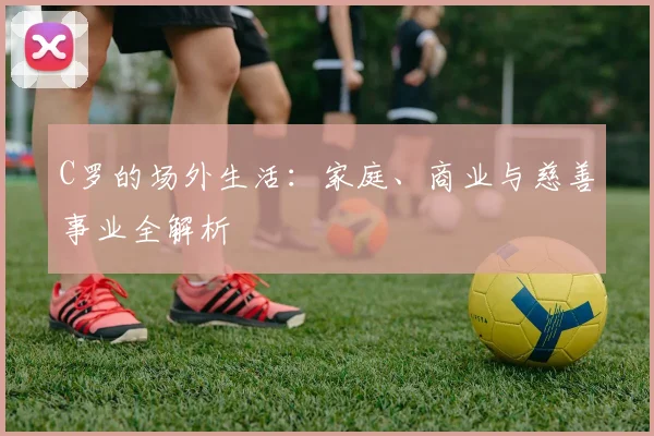 C罗的场外生活：家庭、商业与慈善事业全解析
