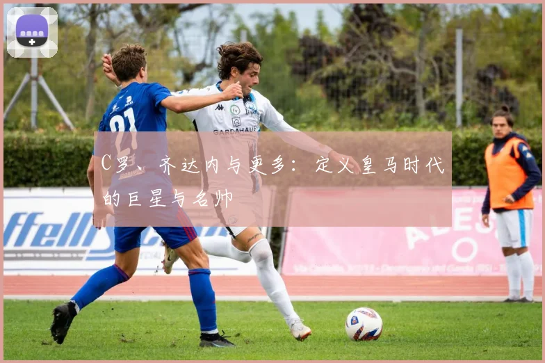 C罗、齐达内与更多：定义皇马时代的巨星与名帅