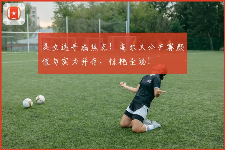 美女选手成焦点！高尔夫公开赛颜值与实力并存，惊艳全场！