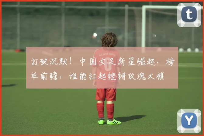 打破沉默！中国女足新星崛起，榜单前瞻，谁能扛起铿锵玫瑰大旗